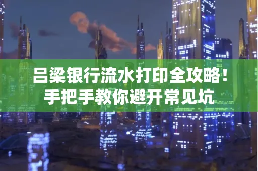 吕梁银行流水打印全攻略！手把手教你避开常见坑